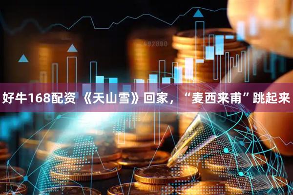 好牛168配资 《天山雪》回家，“麦西来甫”跳起来