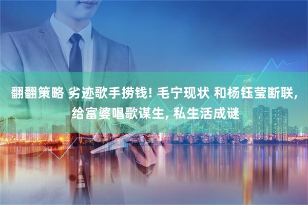 翻翻策略 劣迹歌手捞钱! 毛宁现状 和杨钰莹断联, 给富婆唱歌谋生, 私生活成谜