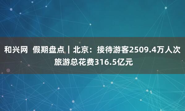 和兴网  假期盘点｜北京：接待游客2509.4万人次 旅游总花费316.5亿元