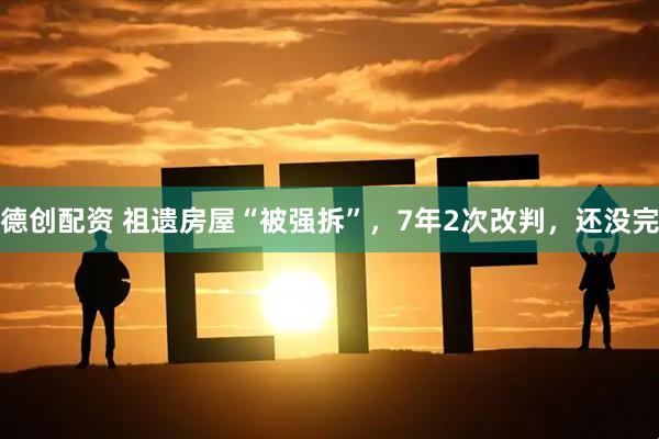 德创配资 祖遗房屋“被强拆”，7年2次改判，还没完