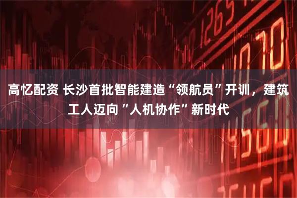 高忆配资 长沙首批智能建造“领航员”开训，建筑工人迈向“人机协作”新时代