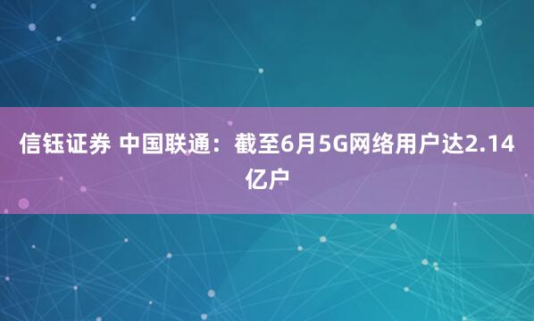 信钰证券 中国联通：截至6月5G网络用户达2.14亿户