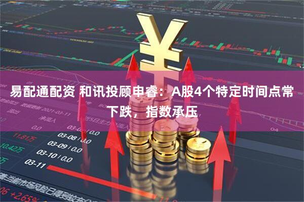 易配通配资 和讯投顾申睿：A股4个特定时间点常下跌，指数承压