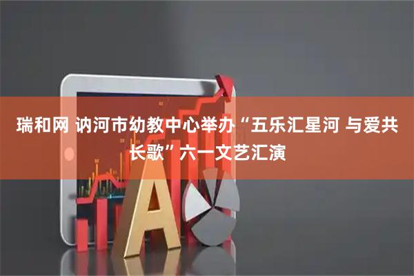 瑞和网 讷河市幼教中心举办“五乐汇星河 与爱共长歌”六一文艺汇演