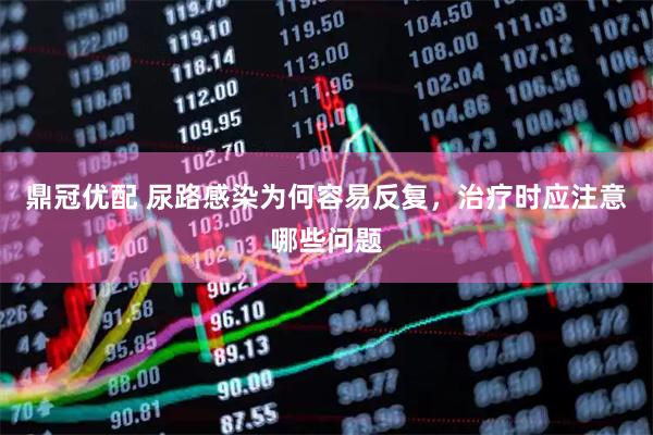 鼎冠优配 尿路感染为何容易反复，治疗时应注意哪些问题