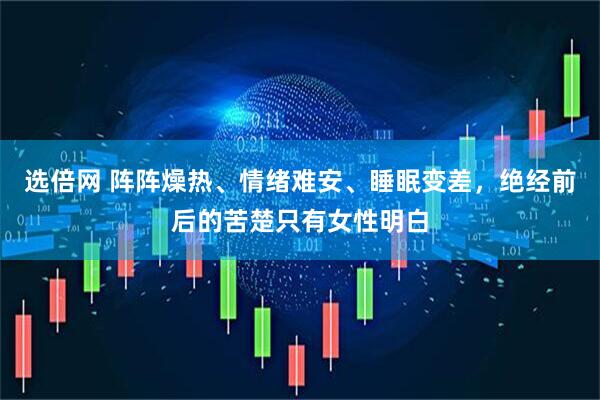 选倍网 阵阵燥热、情绪难安、睡眠变差，绝经前后的苦楚只有女性明白
